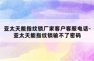 亚太天能指纹锁厂家客户客服电话-亚太天能指纹锁输不了密码