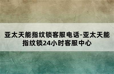 亚太天能指纹锁客服电话-亚太天能指纹锁24小时客服中心