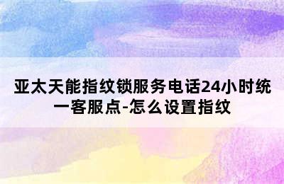 亚太天能指纹锁服务电话24小时统一客服点-怎么设置指纹