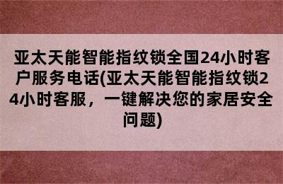 亚太天能智能指纹锁全国24小时客户服务电话(亚太天能智能指纹锁24小时客服，一键解决您的家居安全问题)