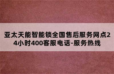 亚太天能智能锁全国售后服务网点24小时400客服电话-服务热线