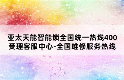 亚太天能智能锁全国统一热线400受理客服中心-全国维修服务热线