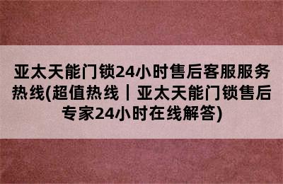 亚太天能门锁24小时售后客服服务热线(超值热线｜亚太天能门锁售后专家24小时在线解答)