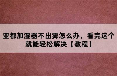 亚都加湿器不出雾怎么办，看完这个就能轻松解决【教程】