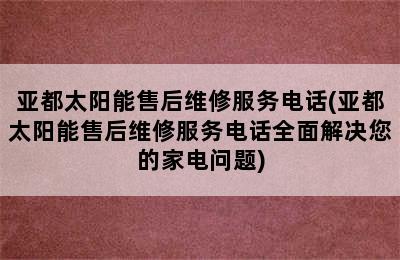 亚都太阳能售后维修服务电话(亚都太阳能售后维修服务电话全面解决您的家电问题)