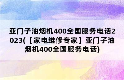 亚门子油烟机400全国服务电话2023(【家电维修专家】亚门子油烟机400全国服务电话)