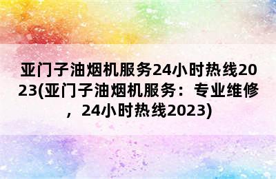 亚门子油烟机服务24小时热线2023(亚门子油烟机服务：专业维修，24小时热线2023)