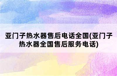 亚门子热水器售后电话全国(亚门子热水器全国售后服务电话)