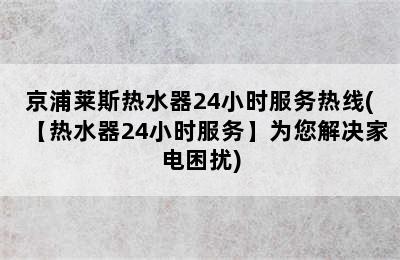 京浦莱斯热水器24小时服务热线(【热水器24小时服务】为您解决家电困扰)