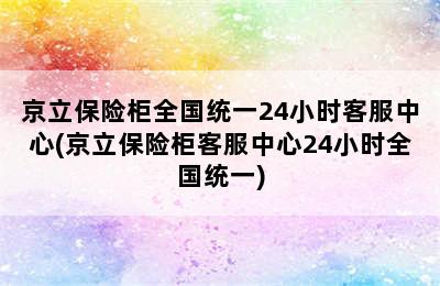 京立保险柜全国统一24小时客服中心(京立保险柜客服中心24小时全国统一)