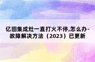 亿田集成灶一直打火不停,怎么办-故障解决方法（2023）已更新