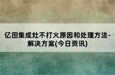 亿田集成灶不打火原因和处理方法-解决方案(今日资讯)