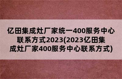 亿田集成灶厂家统一400服务中心联系方式2023(2023亿田集成灶厂家400服务中心联系方式)