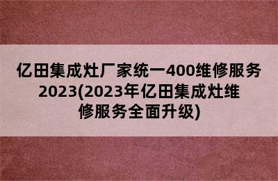 亿田集成灶厂家统一400维修服务2023(2023年亿田集成灶维修服务全面升级)