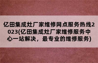 亿田集成灶厂家维修网点服务热线2023(亿田集成灶厂家维修服务中心一站解决，最专业的维修服务)