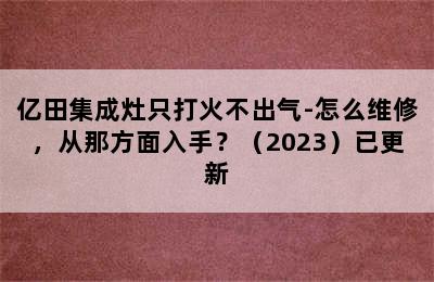 亿田集成灶只打火不出气-怎么维修，从那方面入手？（2023）已更新