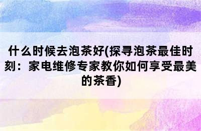 什么时候去泡茶好(探寻泡茶最佳时刻：家电维修专家教你如何享受最美的茶香)