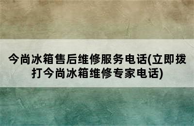 今尚冰箱售后维修服务电话(立即拨打今尚冰箱维修专家电话)