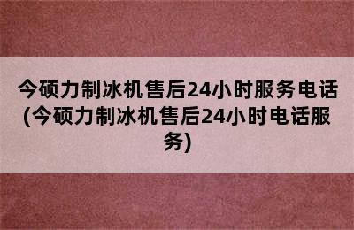 今硕力制冰机售后24小时服务电话(今硕力制冰机售后24小时电话服务)