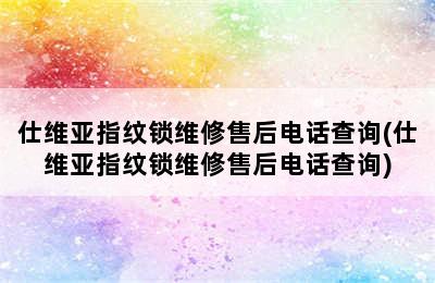 仕维亚指纹锁维修售后电话查询(仕维亚指纹锁维修售后电话查询)