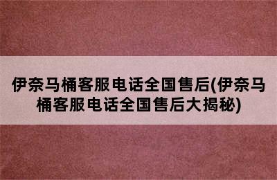 伊奈马桶客服电话全国售后(伊奈马桶客服电话全国售后大揭秘)