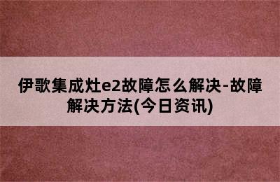 伊歌集成灶e2故障怎么解决-故障解决方法(今日资讯)