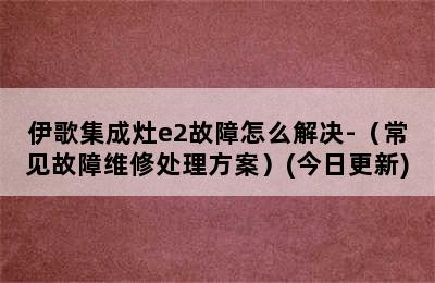 伊歌集成灶e2故障怎么解决-（常见故障维修处理方案）(今日更新)