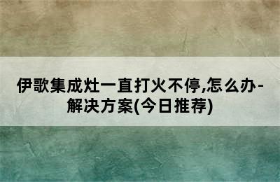 伊歌集成灶一直打火不停,怎么办-解决方案(今日推荐)