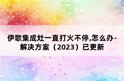 伊歌集成灶一直打火不停,怎么办-解决方案（2023）已更新