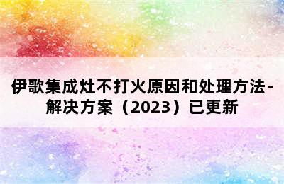 伊歌集成灶不打火原因和处理方法-解决方案（2023）已更新