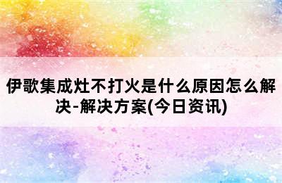 伊歌集成灶不打火是什么原因怎么解决-解决方案(今日资讯)