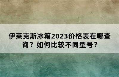 伊莱克斯冰箱2023价格表在哪查询？如何比较不同型号？