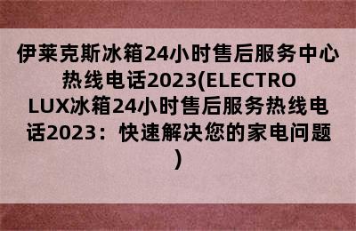 伊莱克斯冰箱24小时售后服务中心热线电话2023(ELECTROLUX冰箱24小时售后服务热线电话2023：快速解决您的家电问题)