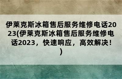 伊莱克斯冰箱售后服务维修电话2023(伊莱克斯冰箱售后服务维修电话2023，快速响应，高效解决！)