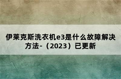 伊莱克斯洗衣机e3是什么故障解决方法-（2023）已更新