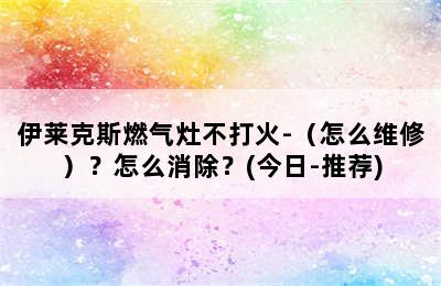 伊莱克斯燃气灶不打火-（怎么维修）？怎么消除？(今日-推荐)