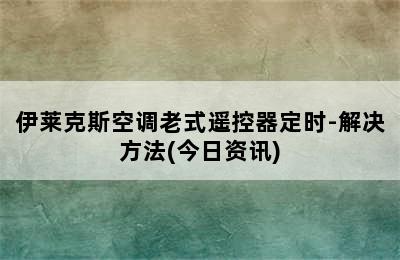 伊莱克斯空调老式遥控器定时-解决方法(今日资讯)