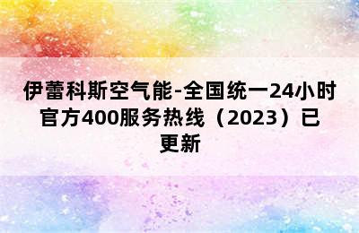 伊蕾科斯空气能-全国统一24小时官方400服务热线（2023）已更新