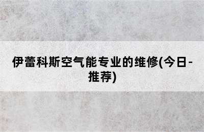 伊蕾科斯空气能专业的维修(今日-推荐)