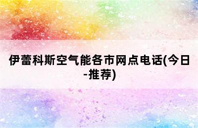 伊蕾科斯空气能各市网点电话(今日-推荐)