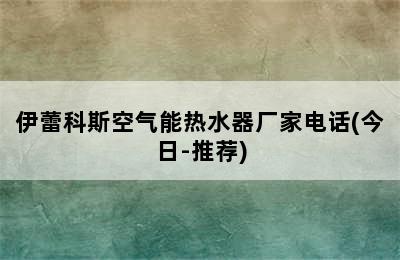 伊蕾科斯空气能热水器厂家电话(今日-推荐)