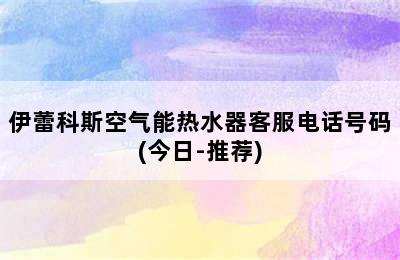 伊蕾科斯空气能热水器客服电话号码(今日-推荐)