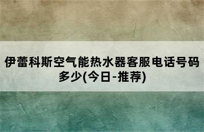 伊蕾科斯空气能热水器客服电话号码多少(今日-推荐)