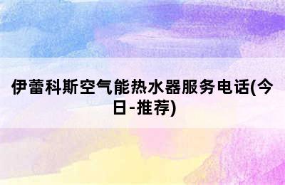 伊蕾科斯空气能热水器服务电话(今日-推荐)