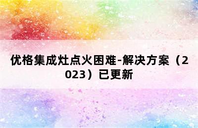 优格集成灶点火困难-解决方案（2023）已更新