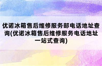 优诺冰箱售后维修服务部电话地址查询(优诺冰箱售后维修服务电话地址一站式查询)