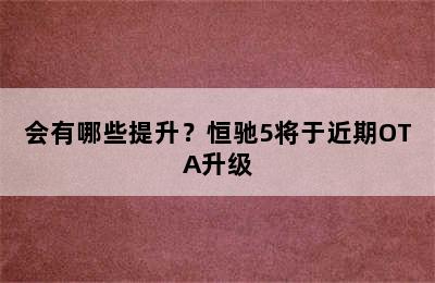 会有哪些提升？恒驰5将于近期OTA升级