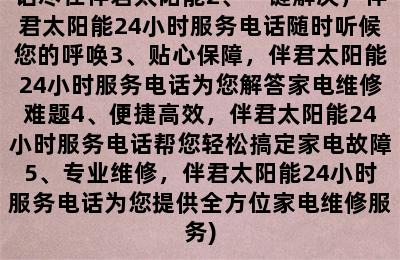 伴君太阳能24小时服务电话号码(1、安心放心，家电24小时服务电话尽在伴君太阳能2、一键解决，伴君太阳能24小时服务电话随时听候您的呼唤3、贴心保障，伴君太阳能24小时服务电话为您解答家电维修难题4、便捷高效，伴君太阳能24小时服务电话帮您轻松搞定家电故障5、专业维修，伴君太阳能24小时服务电话为您提供全方位家电维修服务)