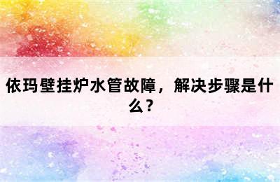 依玛壁挂炉水管故障，解决步骤是什么？