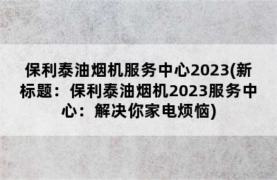 保利泰油烟机服务中心2023(新标题：保利泰油烟机2023服务中心：解决你家电烦恼)